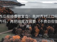 西瓜视频像做复盘：先对齐对比口径齐吗，再把结尾改摘要（不费劲但管用）