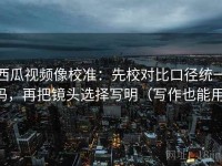 西瓜视频像校准：先校对比口径统一吗，再把镜头选择写明（写作也能用）