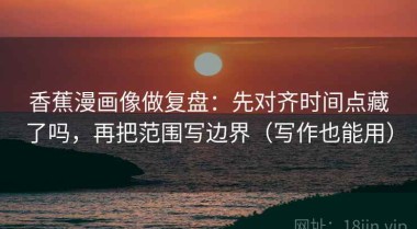 香蕉漫画像做复盘：先对齐时间点藏了吗，再把范围写边界（写作也能用）