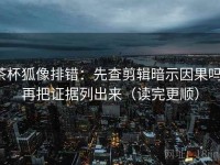 茶杯狐像排错：先查剪辑暗示因果吗，再把证据列出来（读完更顺）