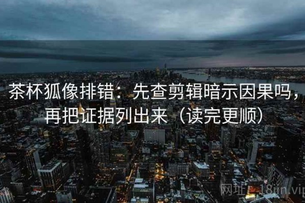 茶杯狐像排错：先查剪辑暗示因果吗，再把证据列出来（读完更顺）
