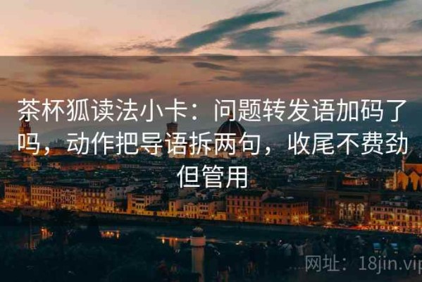茶杯狐读法小卡：问题转发语加码了吗，动作把导语拆两句，收尾不费劲但管用