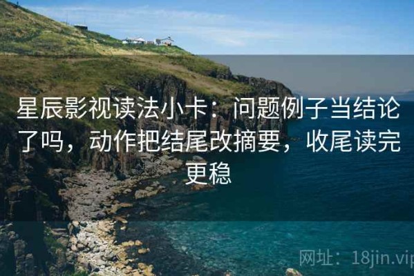 星辰影视读法小卡：问题例子当结论了吗，动作把结尾改摘要，收尾读完更稳