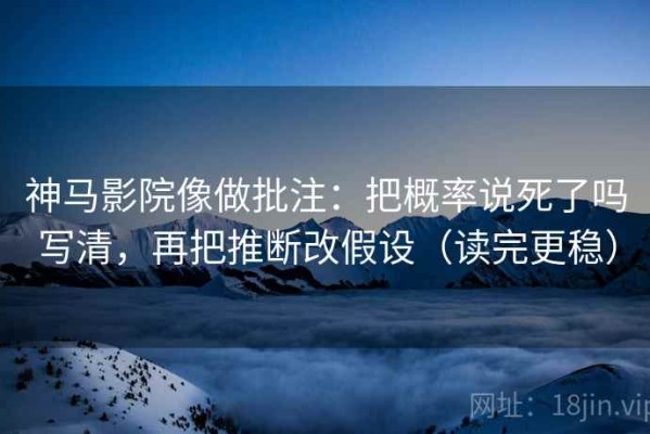 神马影院像做批注：把概率说死了吗写清，再把推断改假设（读完更稳）