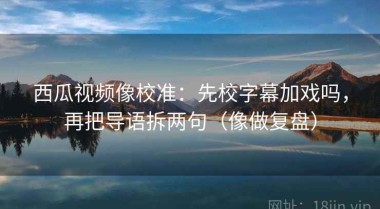 西瓜视频像校准：先校字幕加戏吗，再把导语拆两句（像做复盘）