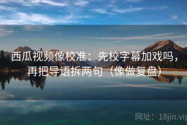 西瓜视频像校准：先校字幕加戏吗，再把导语拆两句（像做复盘）