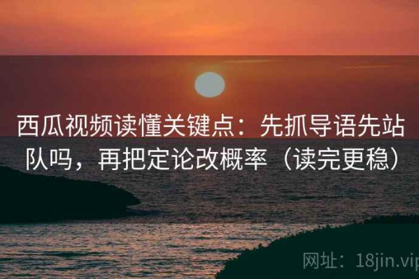 西瓜视频读懂关键点：先抓导语先站队吗，再把定论改概率（读完更稳）