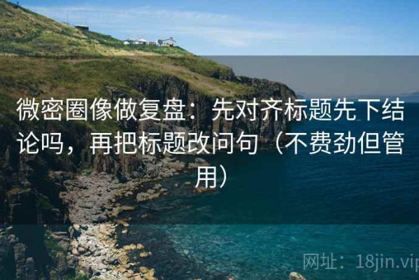 微密圈像做复盘：先对齐标题先下结论吗，再把标题改问句（不费劲但管用）