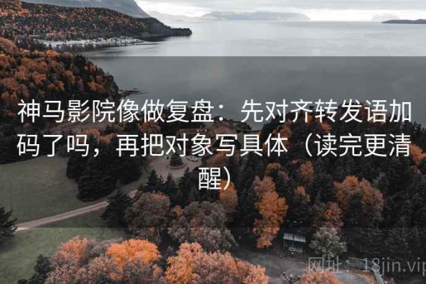 神马影院像做复盘：先对齐转发语加码了吗，再把对象写具体（读完更清醒）