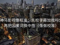 神马影视像校准：先校字幕加戏吗，再把因果词换中性（像做校准）