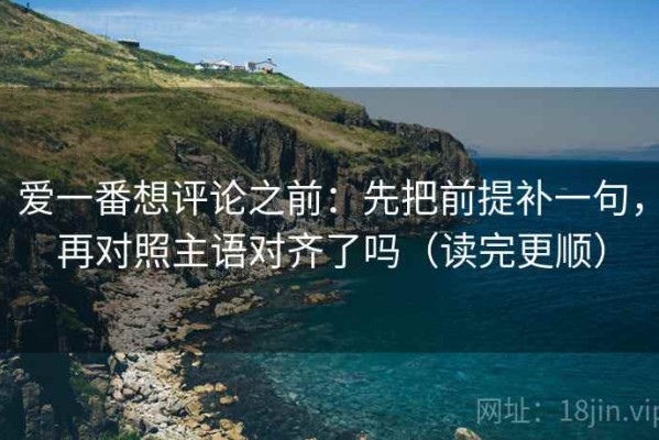 爱一番想评论之前：先把前提补一句，再对照主语对齐了吗（读完更顺）