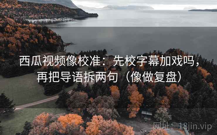 西瓜视频像校准：先校字幕加戏吗，再把导语拆两句（像做复盘）