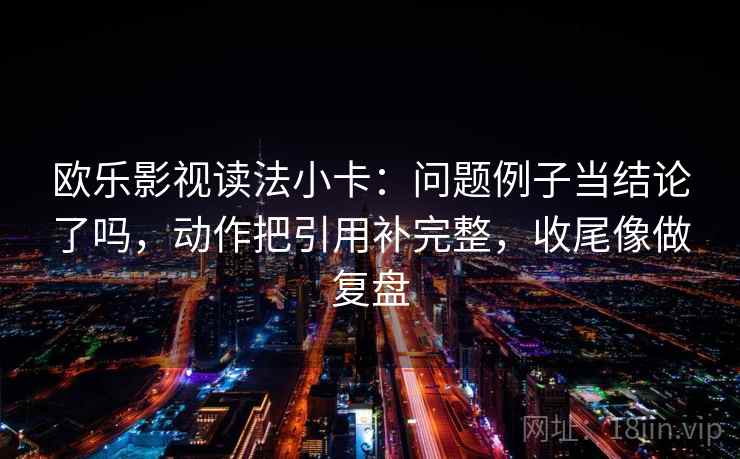 欧乐影视读法小卡：问题例子当结论了吗，动作把引用补完整，收尾像做复盘