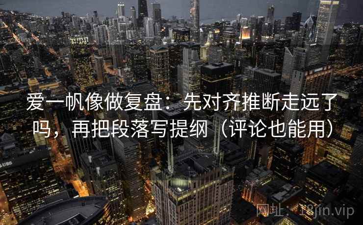 爱一帆像做复盘：先对齐推断走远了吗，再把段落写提纲（评论也能用）