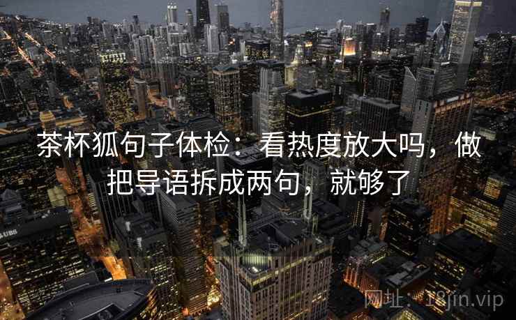 茶杯狐句子体检:看热度放大吗,做把导语拆成两句,就够了 茶杯狐句子体检:看热度放大吗,做把导语拆成两句,就够了
