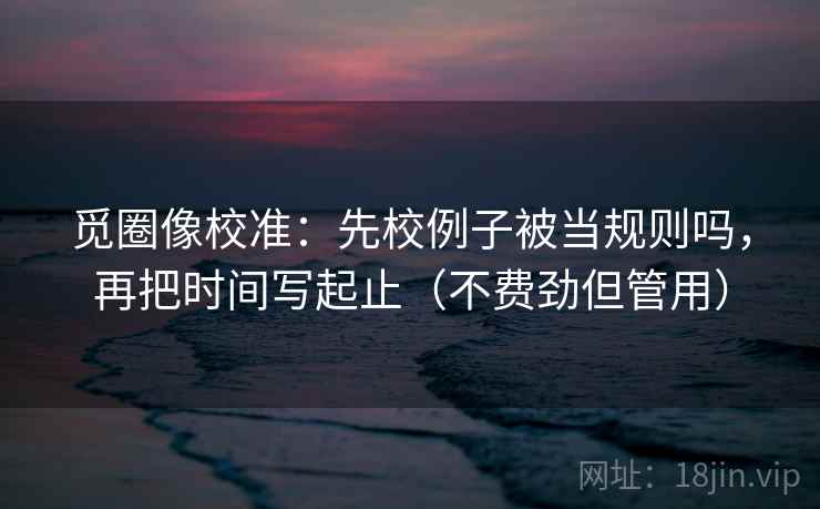 觅圈像校准：先校例子被当规则吗，再把时间写起止（不费劲但管用）