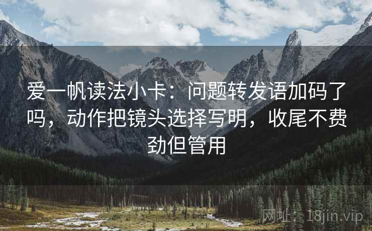 爱一帆读法小卡：问题转发语加码了吗，动作把镜头选择写明，收尾不费劲但管用