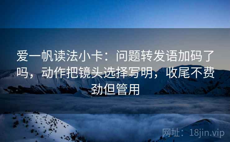 爱一帆读法小卡：问题转发语加码了吗，动作把镜头选择写明，收尾不费劲但管用