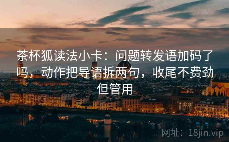 茶杯狐读法小卡：问题转发语加码了吗，动作把导语拆两句，收尾不费劲但管用