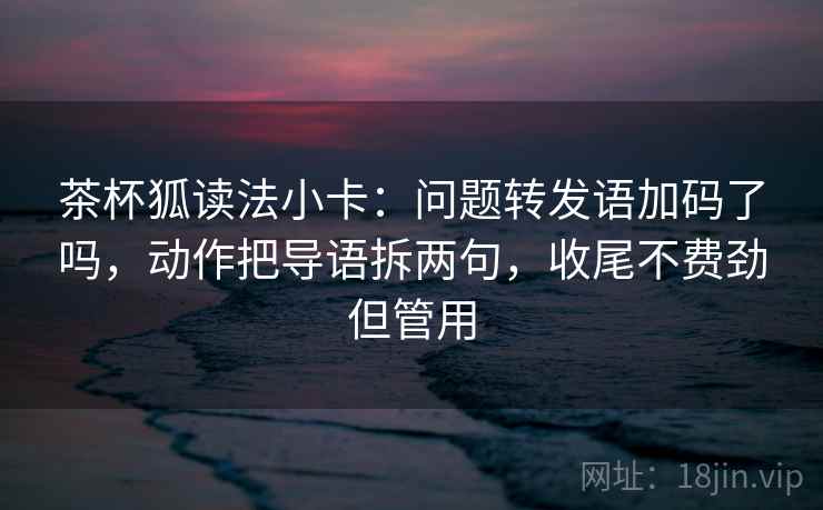 茶杯狐读法小卡：问题转发语加码了吗，动作把导语拆两句，收尾不费劲但管用