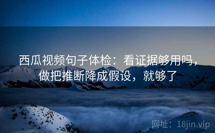 西瓜视频句子体检：看证据够用吗，做把推断降成假设，就够了