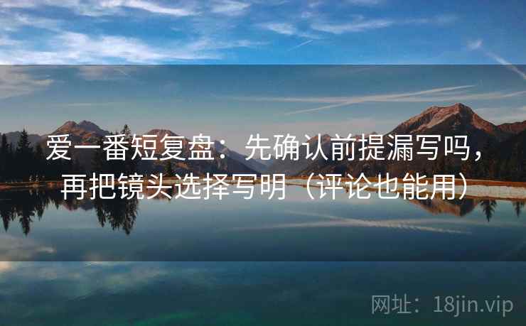爱一番短复盘：先确认前提漏写吗，再把镜头选择写明（评论也能用）
