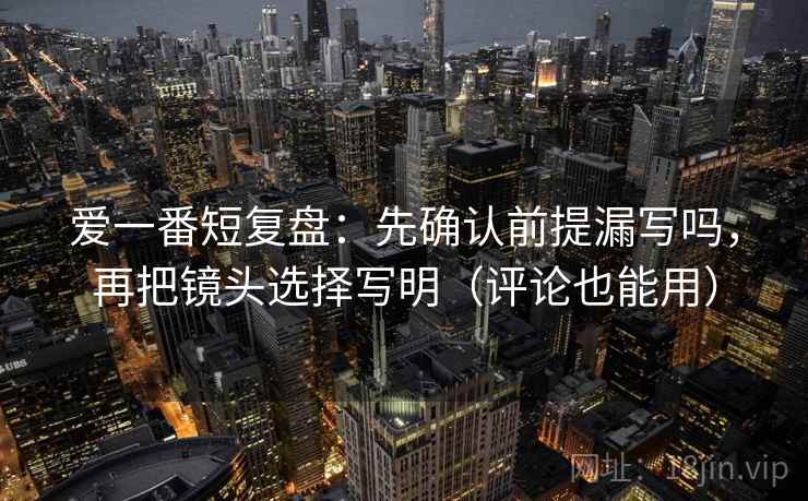爱一番短复盘：先确认前提漏写吗，再把镜头选择写明（评论也能用）