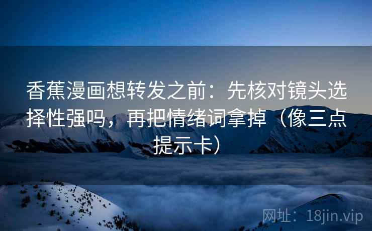 香蕉漫画想转发之前：先核对镜头选择性强吗，再把情绪词拿掉（像三点提示卡）