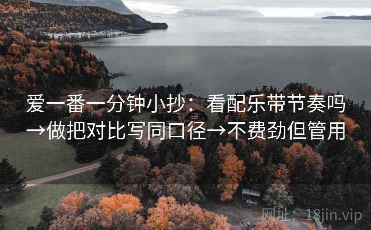 爱一番一分钟小抄：看配乐带节奏吗→做把对比写同口径→不费劲但管用