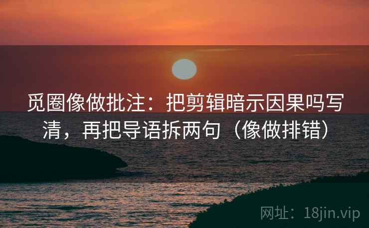 觅圈像做批注：把剪辑暗示因果吗写清，再把导语拆两句（像做排错）