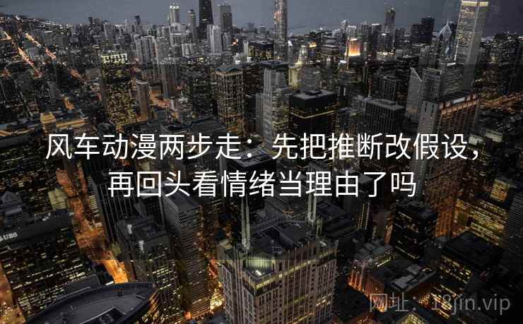 风车动漫两步走：先把推断改假设，再回头看情绪当理由了吗