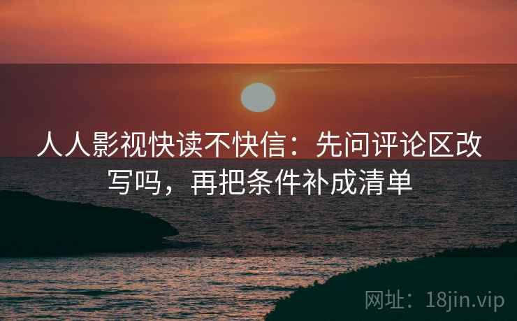 人人影视快读不快信：先问评论区改写吗，再把条件补成清单