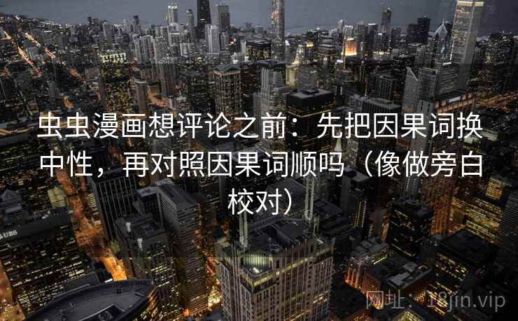 虫虫漫画想评论之前：先把因果词换中性，再对照因果词顺吗（像做旁白校对）