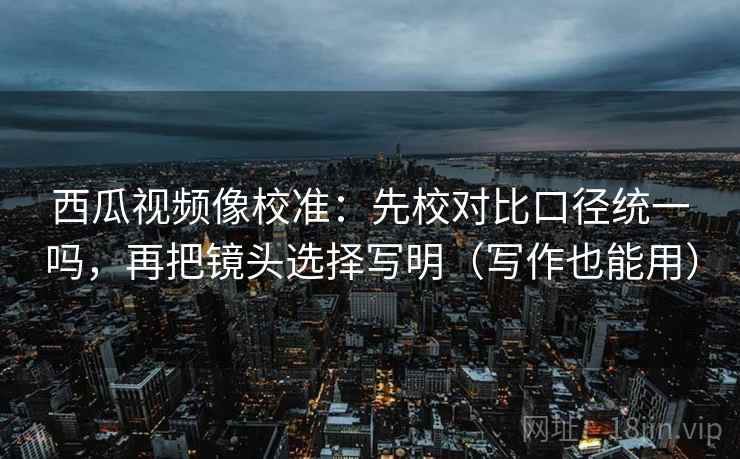 西瓜视频像校准：先校对比口径统一吗，再把镜头选择写明（写作也能用）