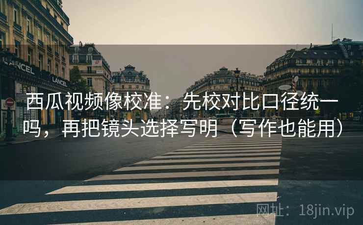西瓜视频像校准：先校对比口径统一吗，再把镜头选择写明（写作也能用）