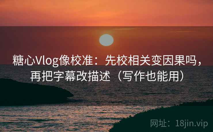 糖心Vlog像校准：先校相关变因果吗，再把字幕改描述（写作也能用）