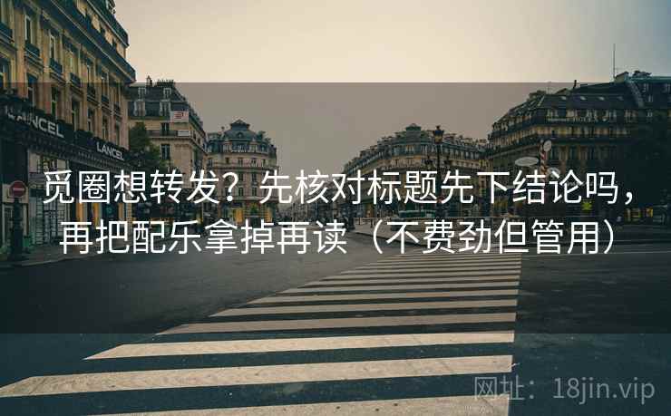 觅圈想转发？先核对标题先下结论吗，再把配乐拿掉再读（不费劲但管用）
