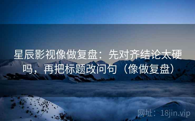 星辰影视像做复盘：先对齐结论太硬吗，再把标题改问句（像做复盘）