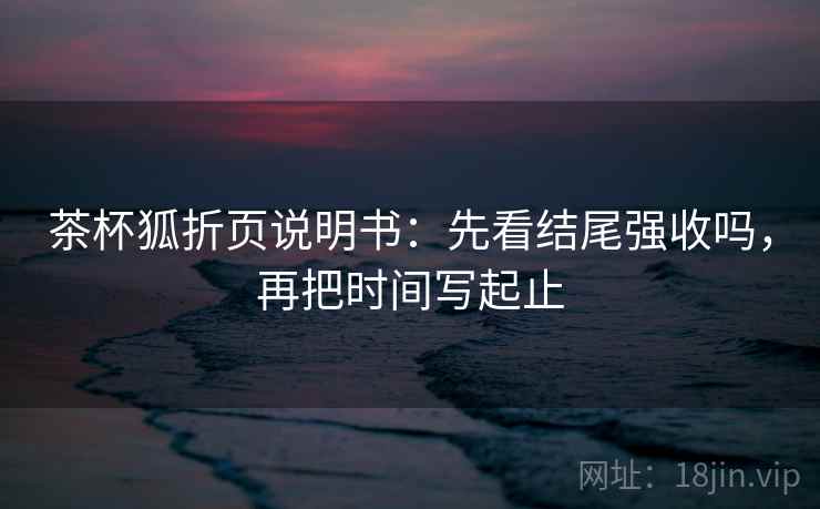 茶杯狐折页说明书：先看结尾强收吗，再把时间写起止