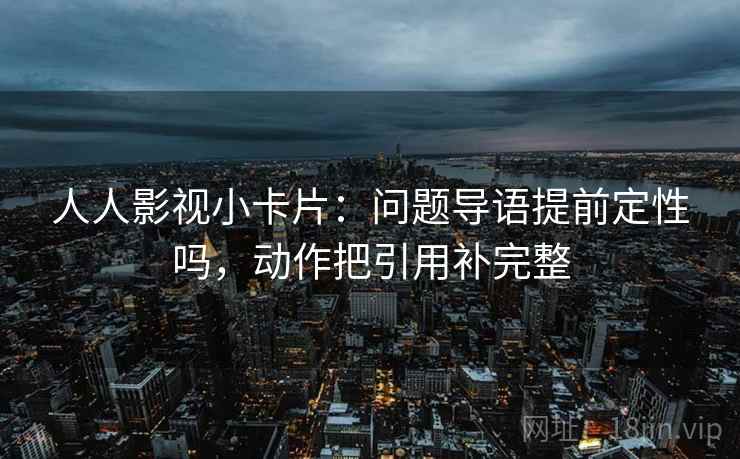 人人影视小卡片：问题导语提前定性吗，动作把引用补完整