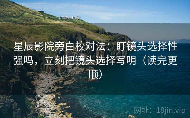 星辰影院旁白校对法：盯镜头选择性强吗，立刻把镜头选择写明（读完更顺）