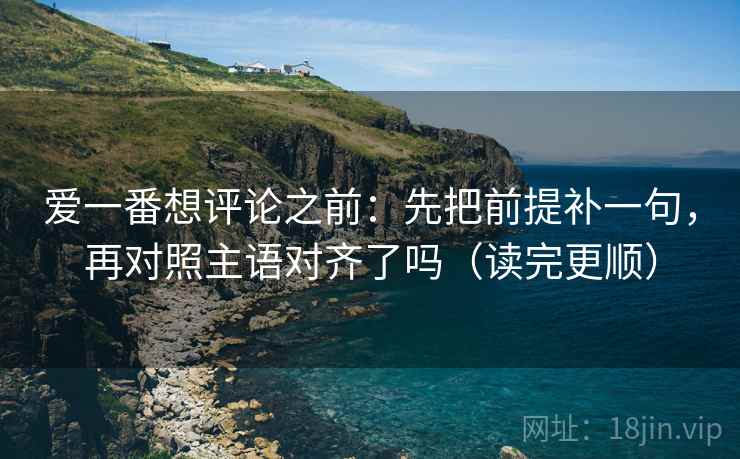 爱一番想评论之前:先把前提补一句,再对照主语对齐了吗(读完更顺) 爱一番想评论之前:先把前提补一句,再对照主语对齐了吗(读完更顺)