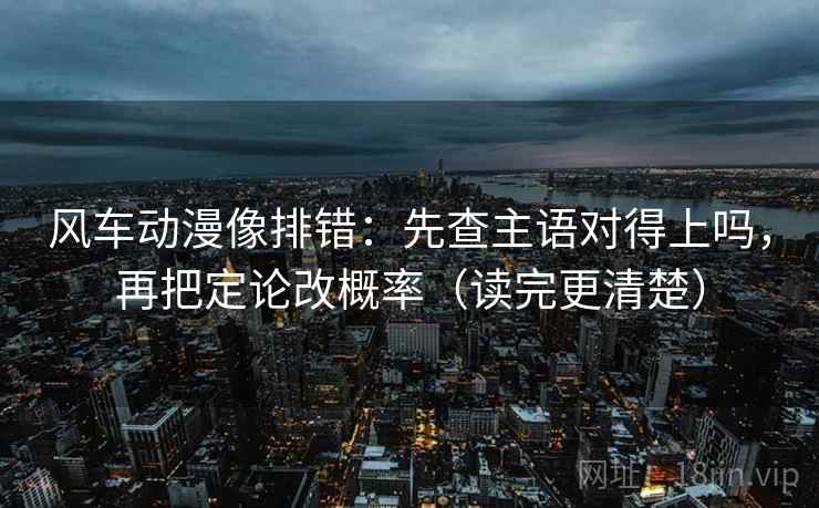 风车动漫像排错:先查主语对得上吗,再把定论改概率(读完更清楚) 风车动漫像排错:先查主语对得上吗,再把定论改概率(读完更清楚)