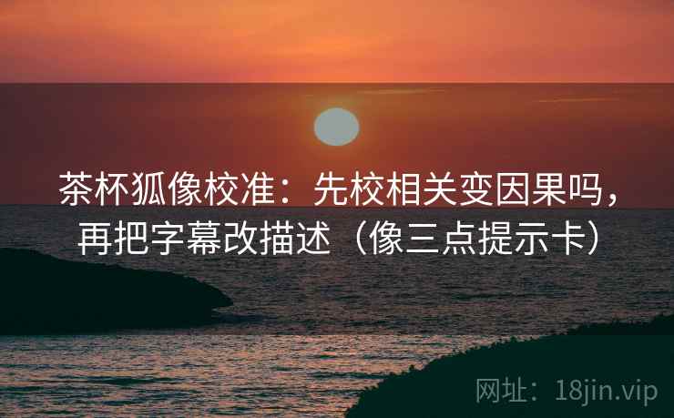 茶杯狐像校准:先校相关变因果吗,再把字幕改描述(像三点提示卡) 茶杯狐像校准:先校相关变因果吗,再把字幕改描述(像三点提示卡)